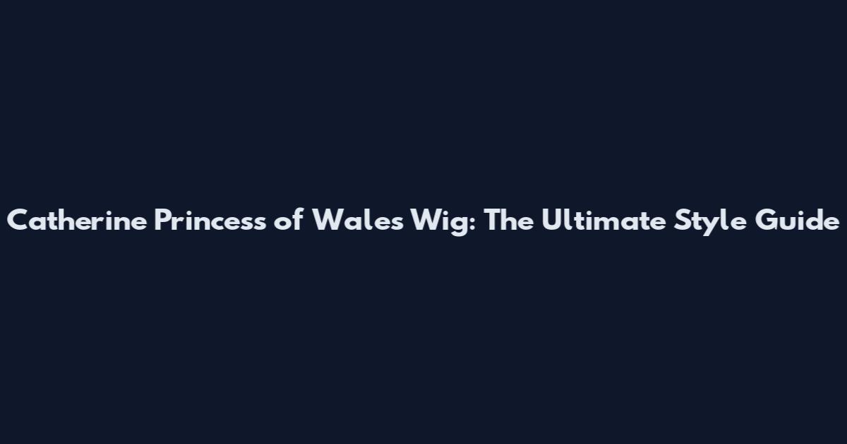 Catherine Princess of Wales Wig: The Ultimate Style Guide