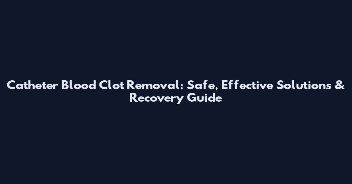 Catheter Blood Clot Removal: Safe, Effective Solutions & Recovery Guide