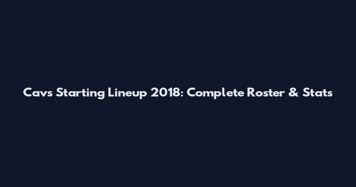 Cavs Starting Lineup 2018: Complete Roster & Stats