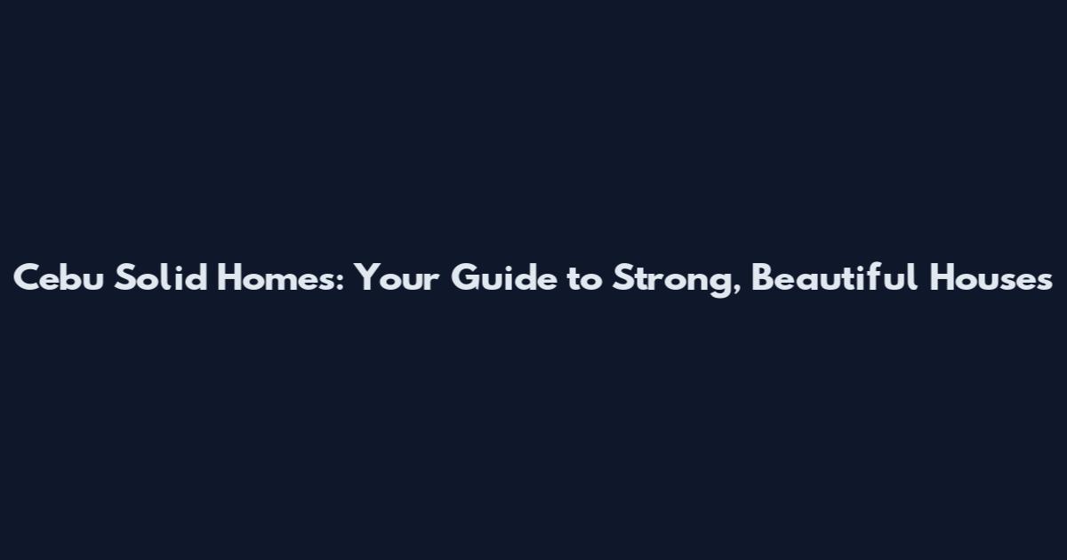 Cebu Solid Homes: Your Guide to Strong, Beautiful Houses