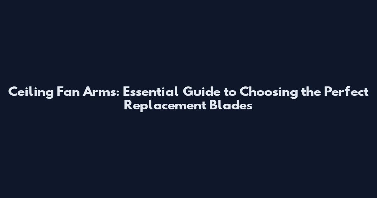 Ceiling Fan Arms: Essential Guide to Choosing the Perfect Replacement Blades