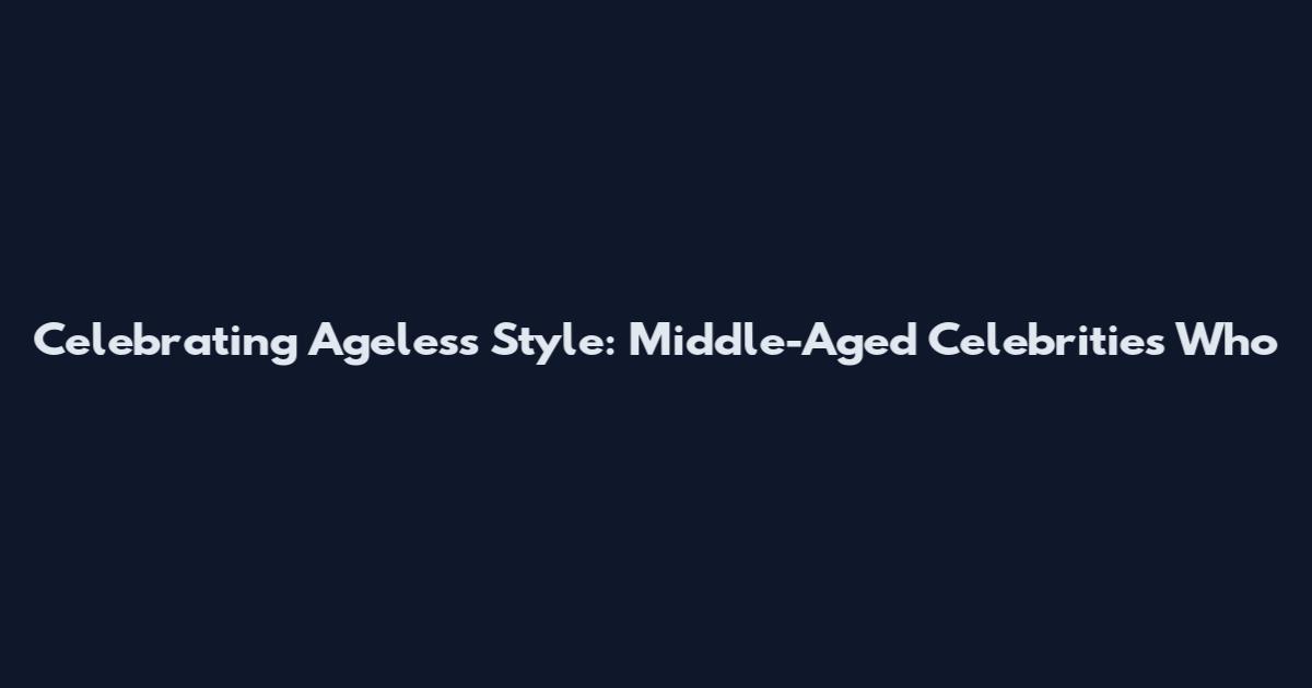 Celebrating Ageless Style: Middle-Aged Celebrities Who
