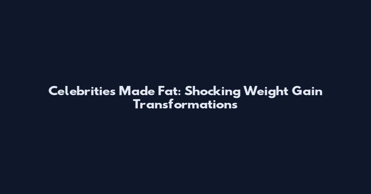 Celebrities Made Fat: Shocking Weight Gain Transformations