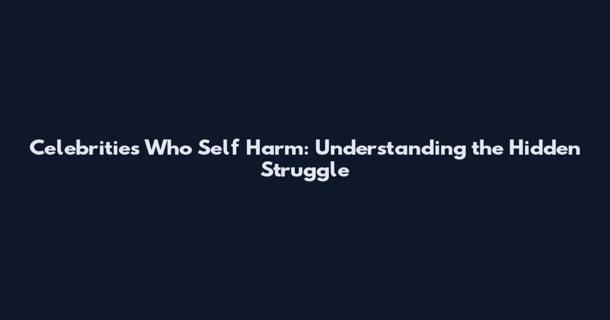 Celebrities Who Self Harm: Understanding the Hidden Struggle