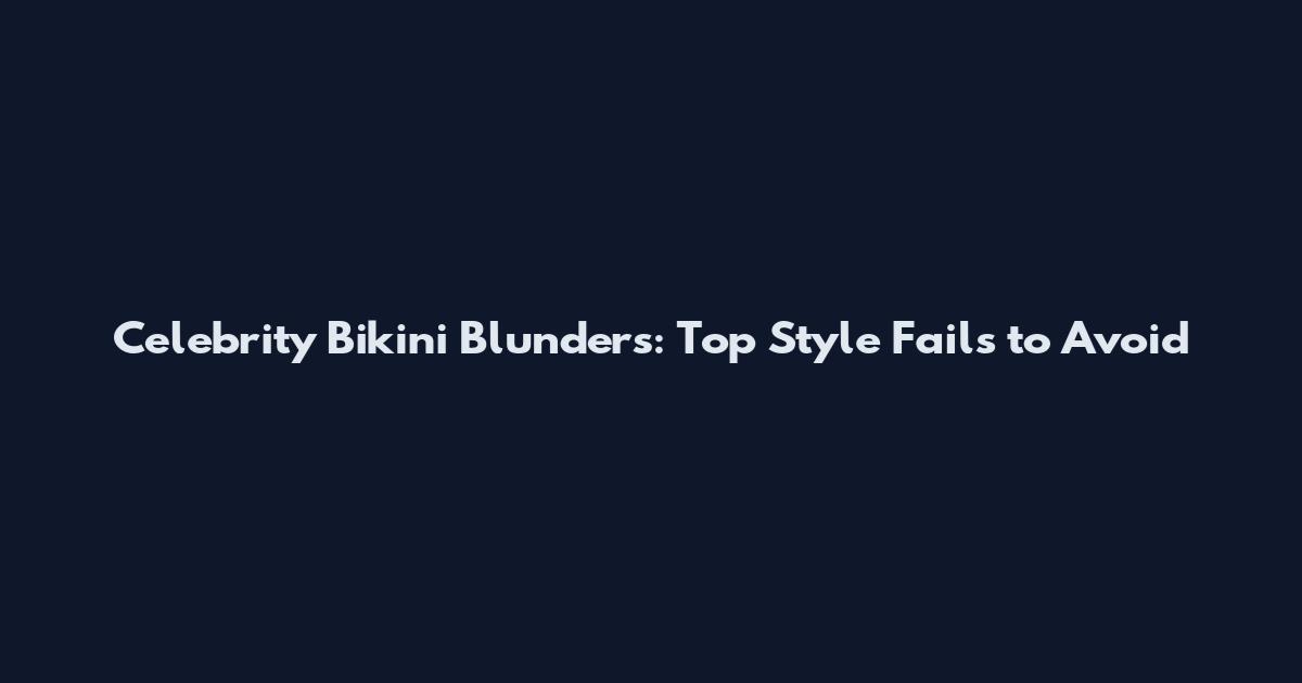 Celebrity Bikini Blunders: Top Style Fails to Avoid