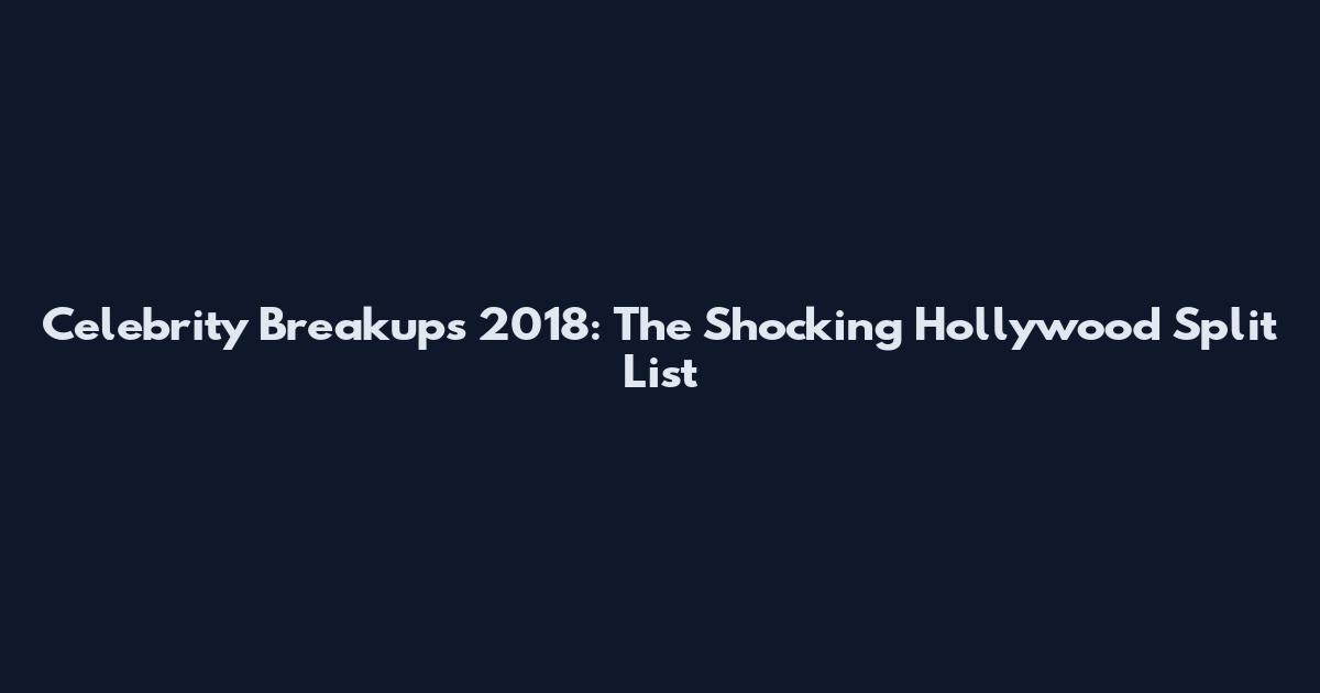 Celebrity Breakups 2018: The Shocking Hollywood Split List