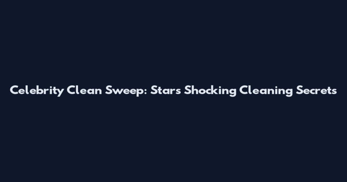 Celebrity Clean Sweep: Stars' Shocking Cleaning Secrets