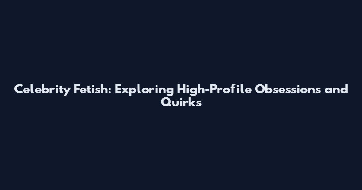 Celebrity Fetish: Exploring High-Profile Obsessions and Quirks