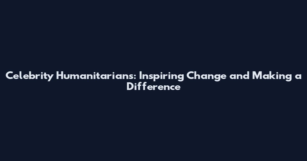 Celebrity Humanitarians: Inspiring Change and Making a Difference