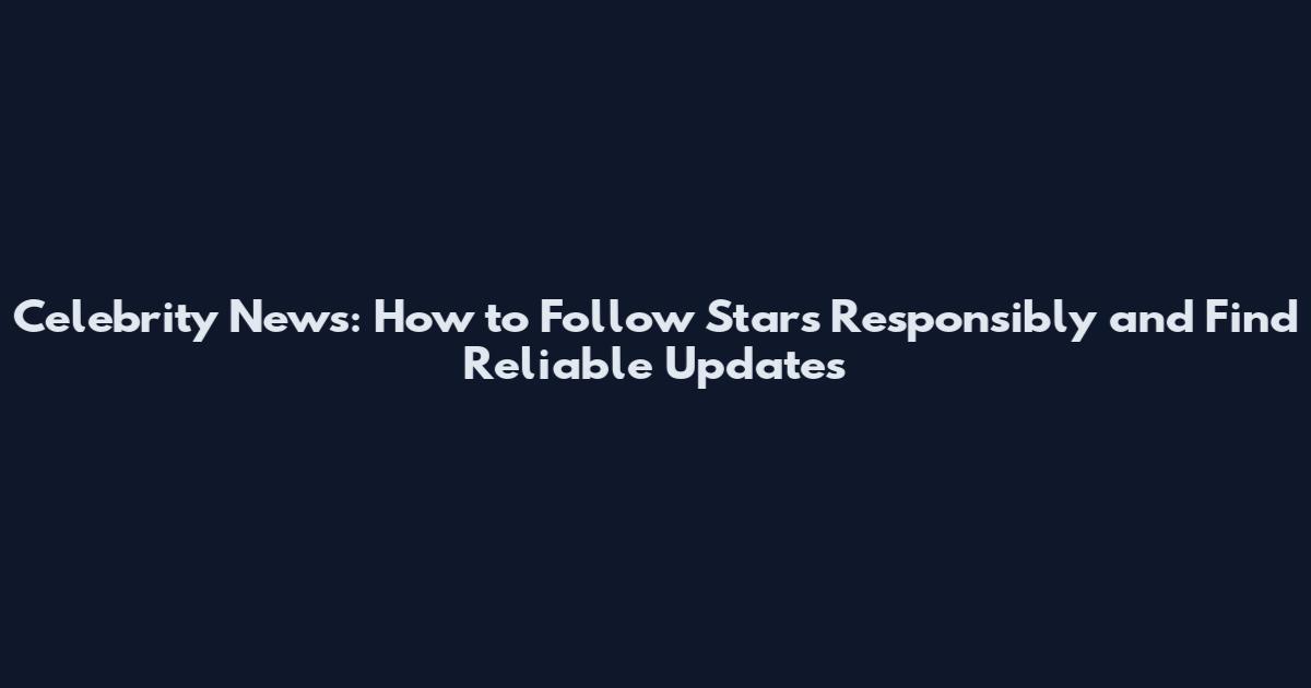 Celebrity News: How to Follow Stars Responsibly and Find Reliable Updates