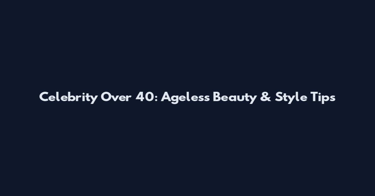 Celebrity Over 40: Ageless Beauty & Style Tips