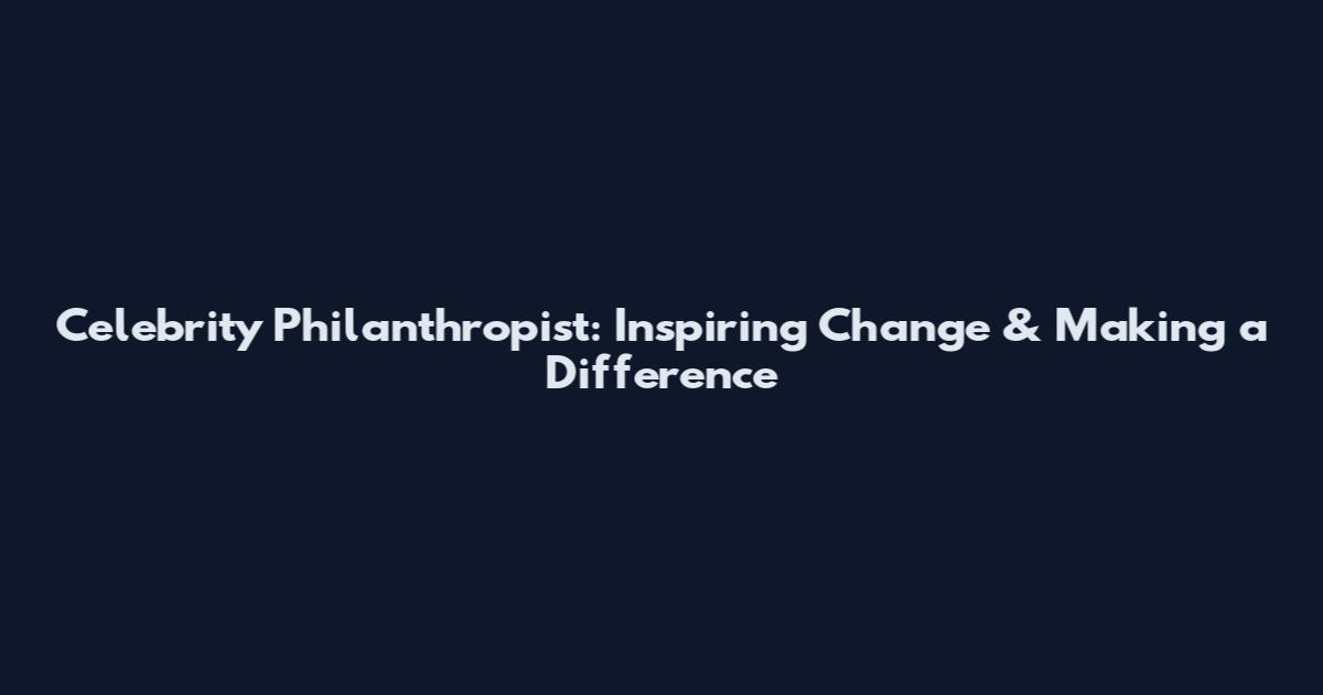 Celebrity Philanthropist: Inspiring Change & Making a Difference