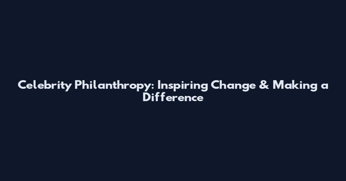 Celebrity Philanthropy: Inspiring Change & Making a Difference