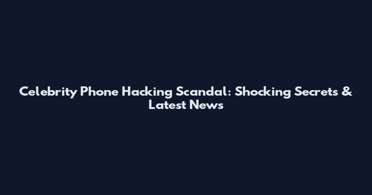 Celebrity Phone Hacking Scandal: Shocking Secrets & Latest News