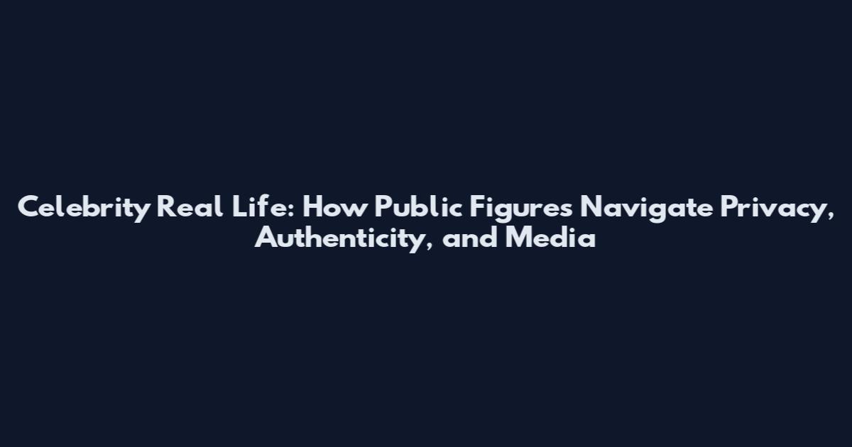 Celebrity Real Life: How Public Figures Navigate Privacy, Authenticity, and Media
