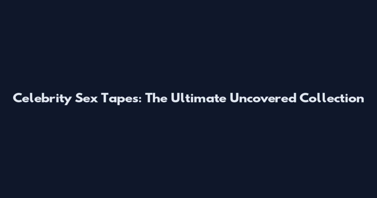 Celebrity Sex Tapes: The Ultimate Uncovered Collection