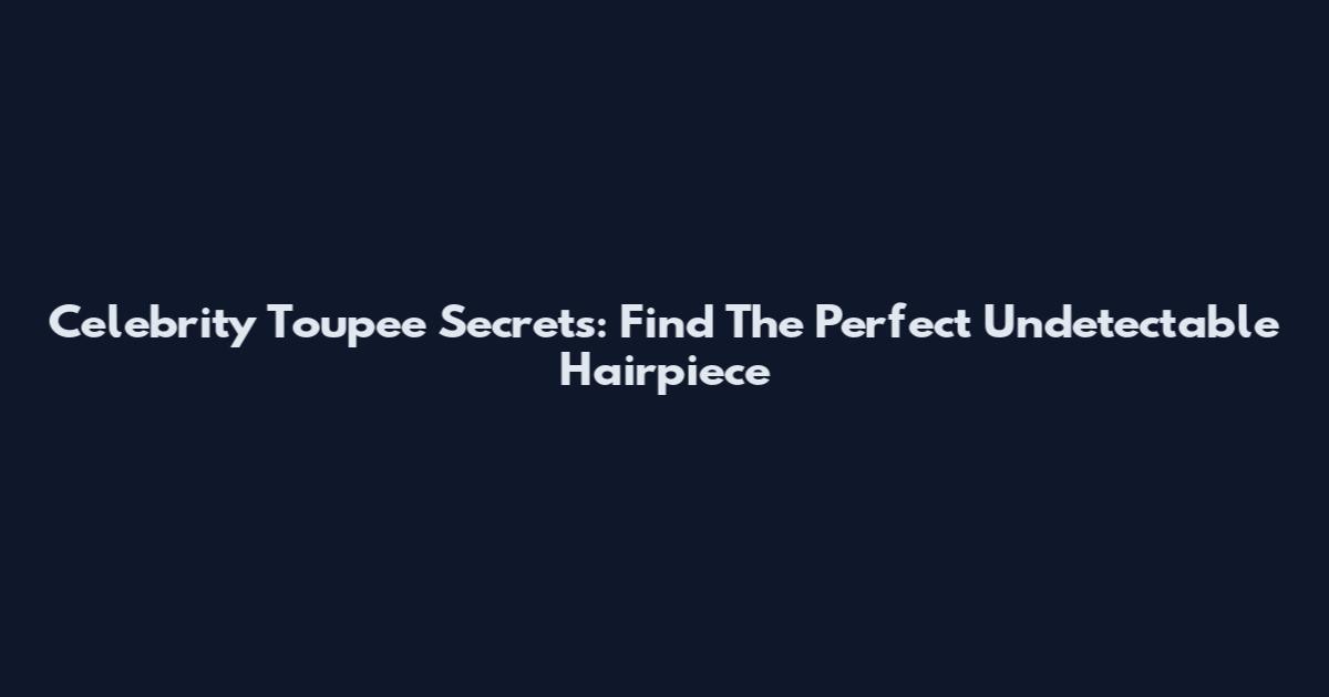 Celebrity Toupee Secrets: Find The Perfect Undetectable Hairpiece