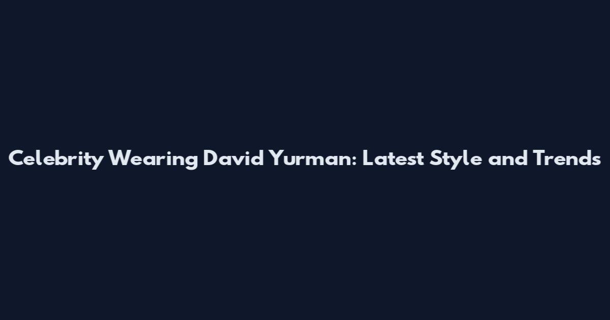 Celebrity Wearing David Yurman: Latest Style and Trends