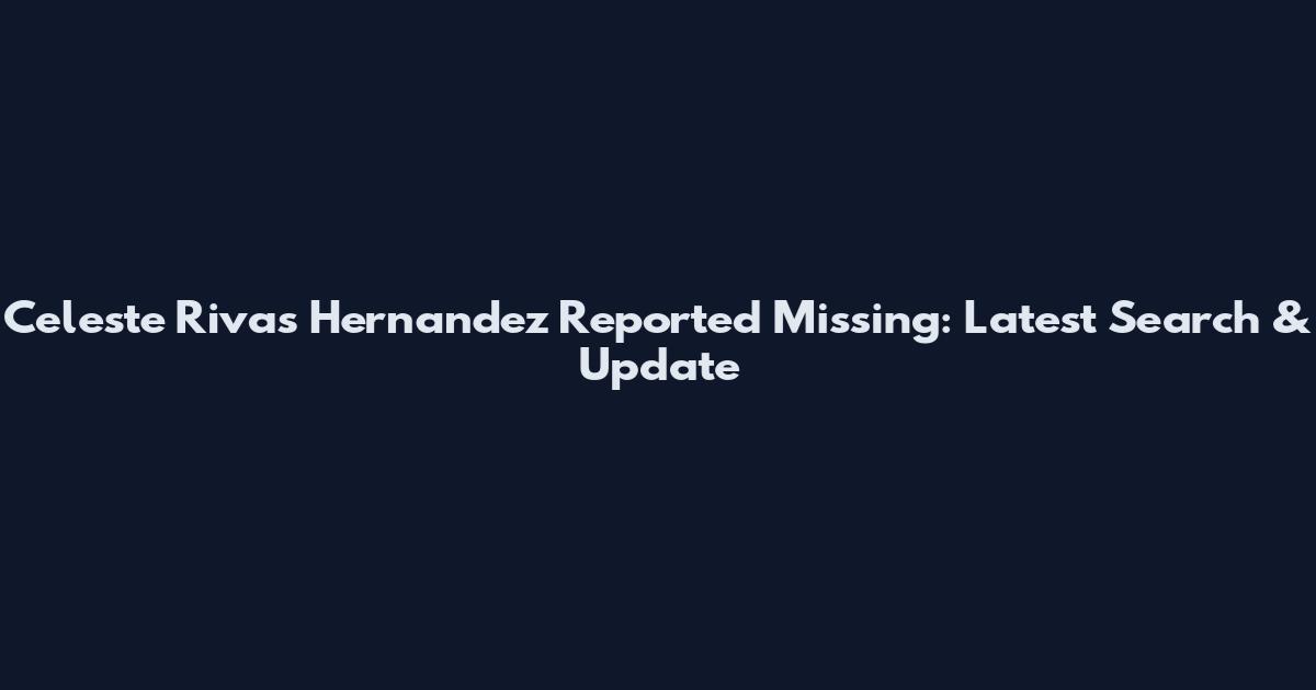 Celeste Rivas Hernandez Reported Missing: Latest Search & Update