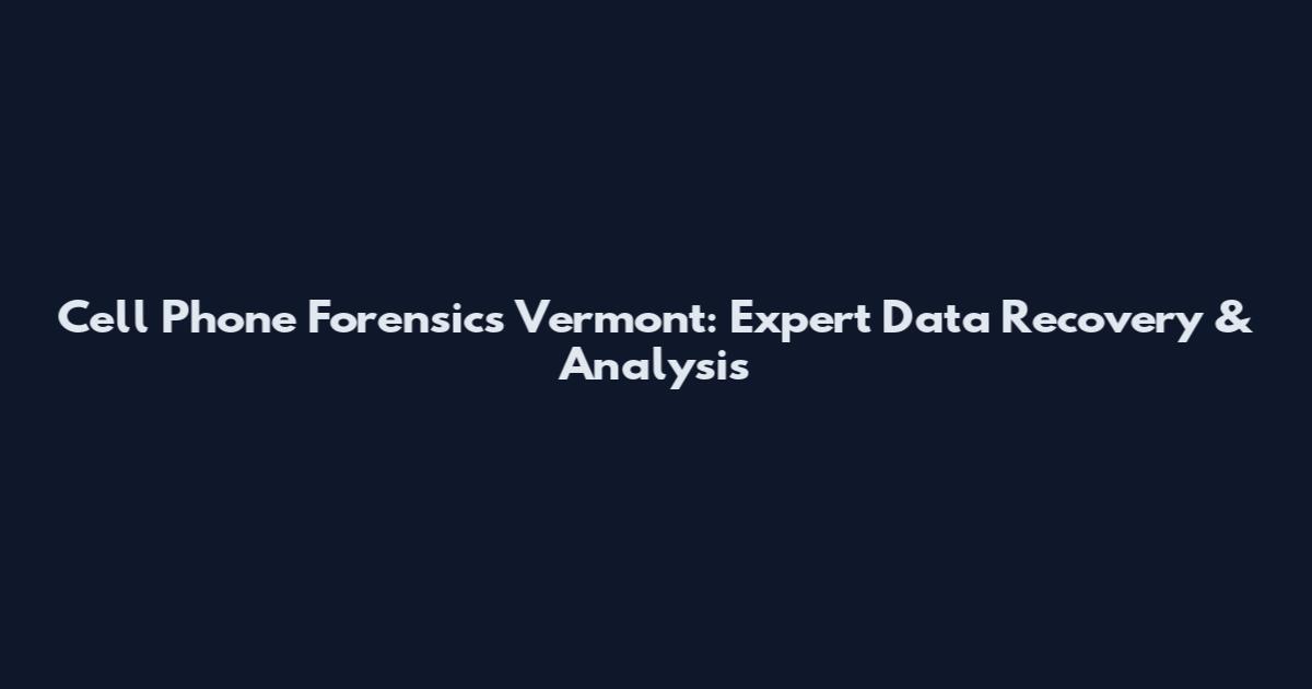 Cell Phone Forensics Vermont: Expert Data Recovery & Analysis