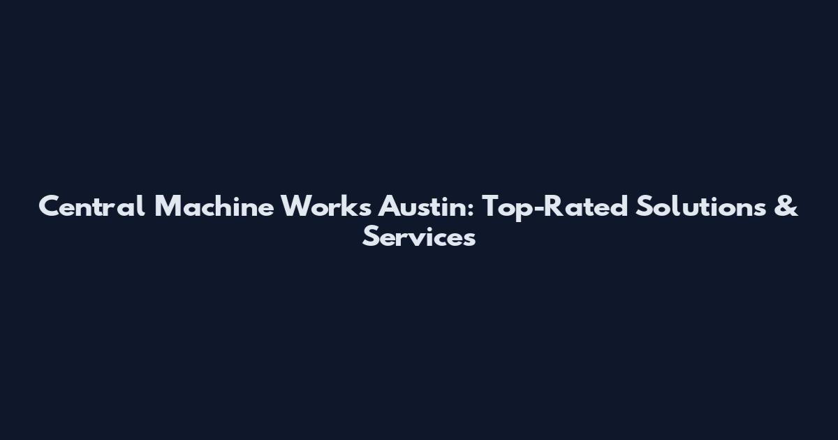 Central Machine Works Austin: Top-Rated Solutions & Services