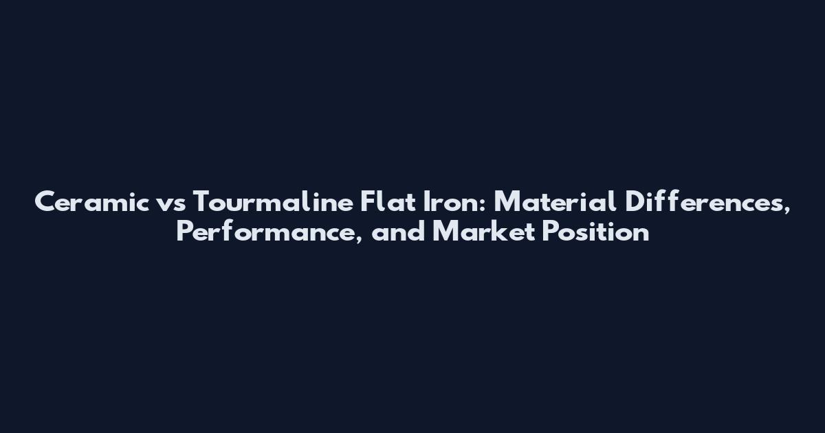 Ceramic vs Tourmaline Flat Iron: Material Differences, Performance, and Market Position