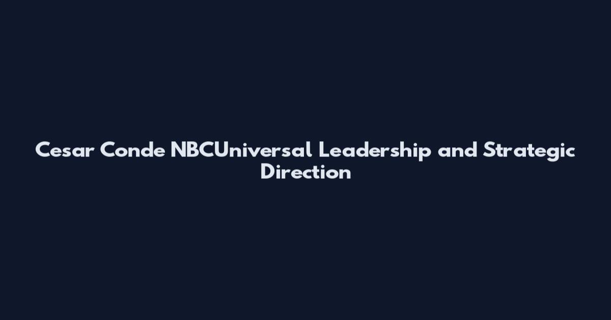 Cesar Conde NBCUniversal Leadership and Strategic Direction