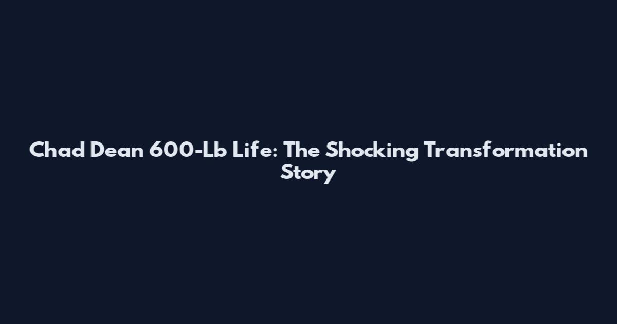 Chad Dean 600-Lb Life: The Shocking Transformation Story