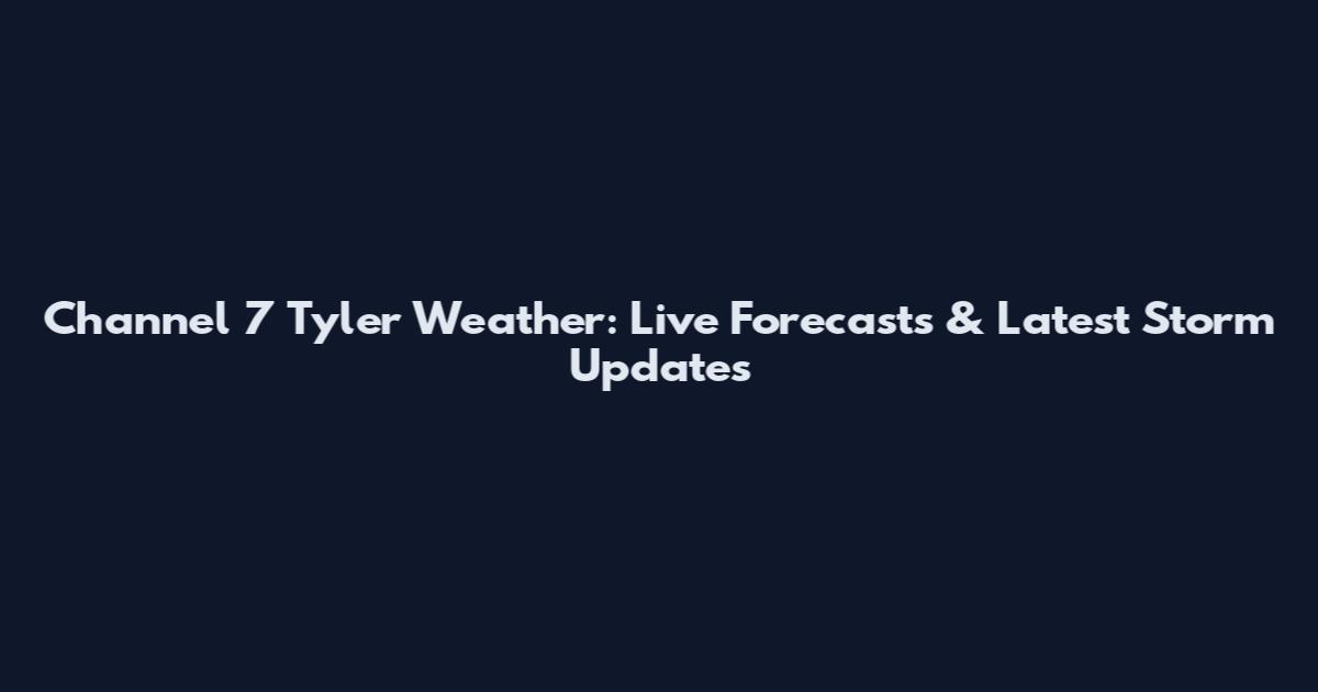 Channel 7 Tyler Weather: Live Forecasts & Latest Storm Updates