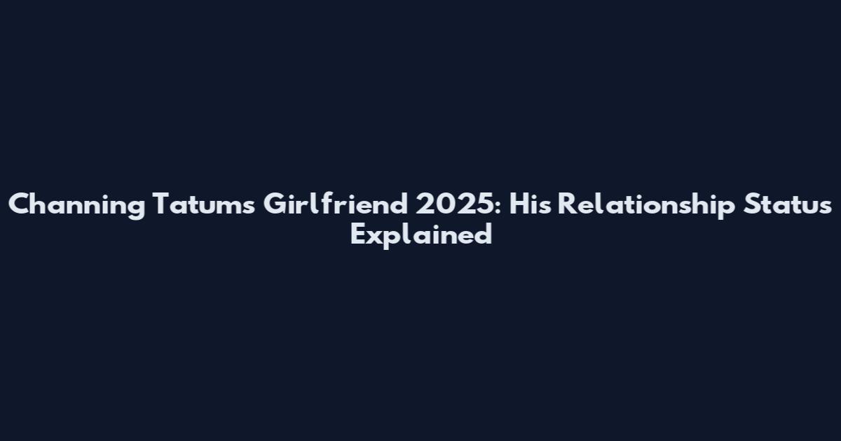 Channing Tatum's Girlfriend 2025: His Relationship Status Explained