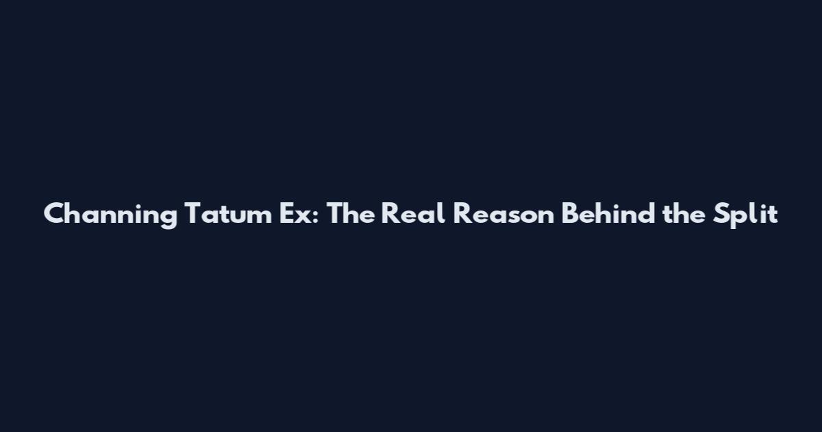 Channing Tatum Ex: The Real Reason Behind the Split