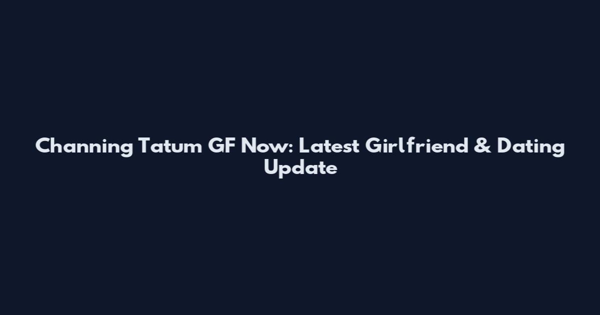 Channing Tatum GF Now: Latest Girlfriend & Dating Update