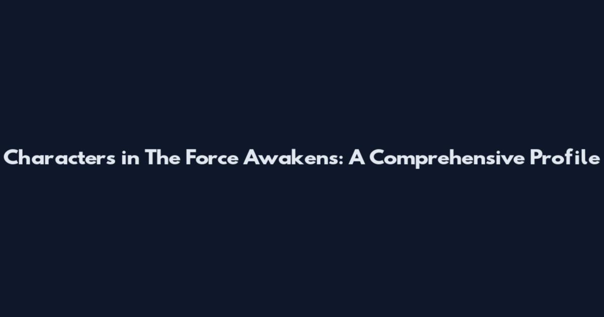 Characters in The Force Awakens: A Comprehensive Profile