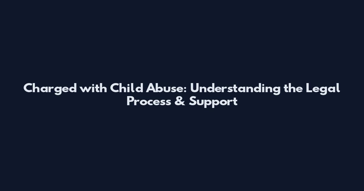 Charged with Child Abuse: Understanding the Legal Process & Support