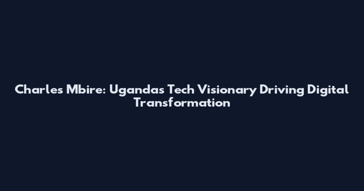 Charles Mbire: Uganda's Tech Visionary Driving Digital Transformation