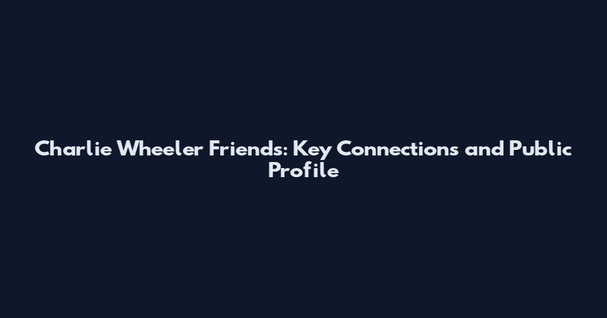 Charlie Wheeler Friends: Key Connections and Public Profile