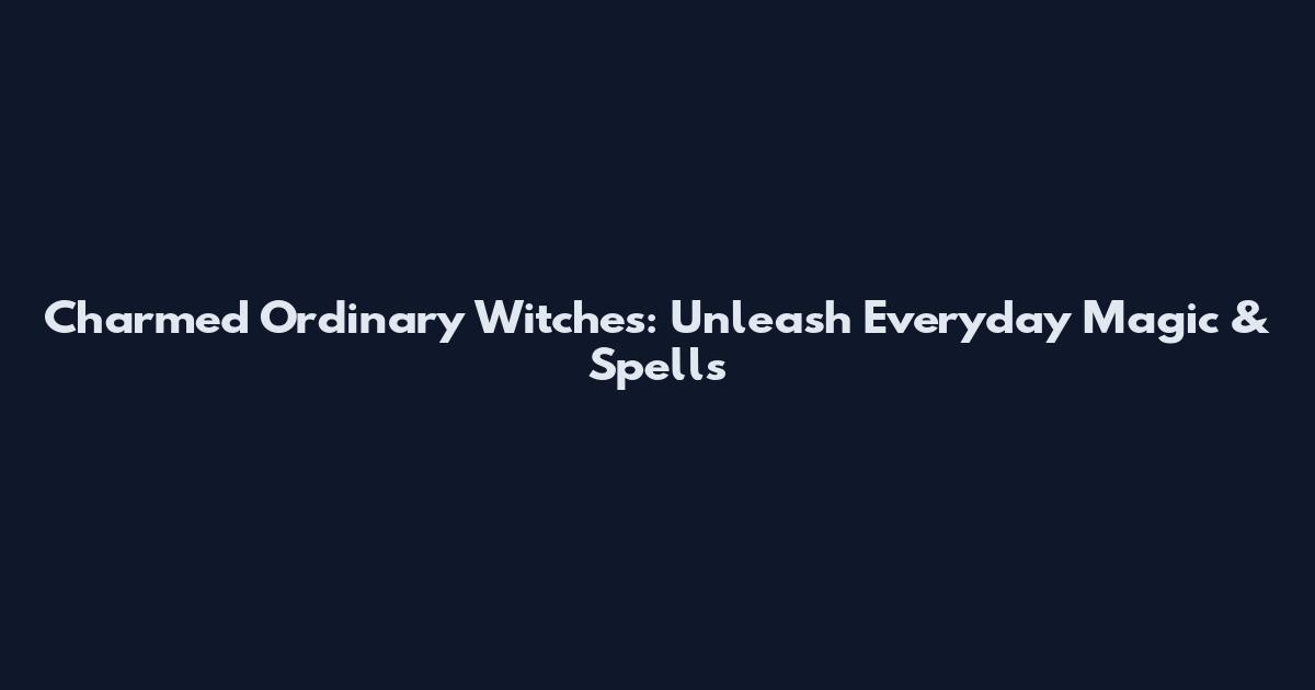Charmed Ordinary Witches: Unleash Everyday Magic & Spells