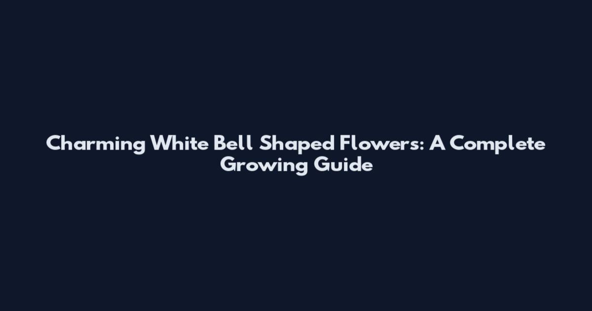 Charming White Bell Shaped Flowers: A Complete Growing Guide