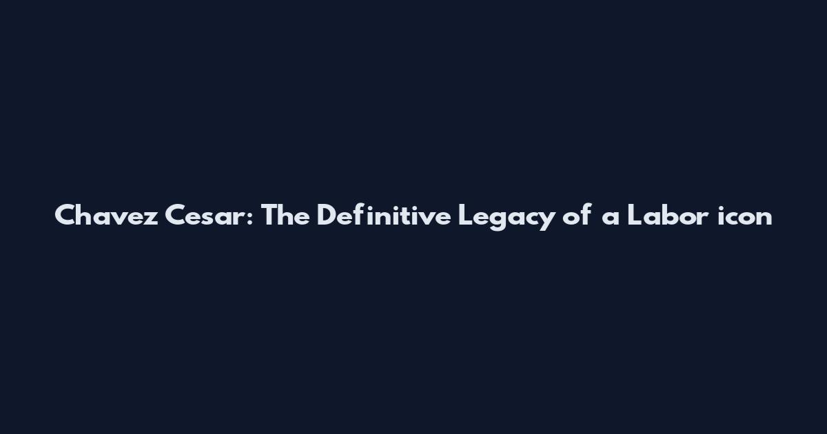 Chavez Cesar: The Definitive Legacy of a Labor icon