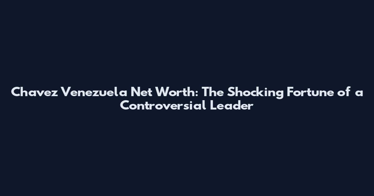 Chavez Venezuela Net Worth: The Shocking Fortune of a Controversial Leader
