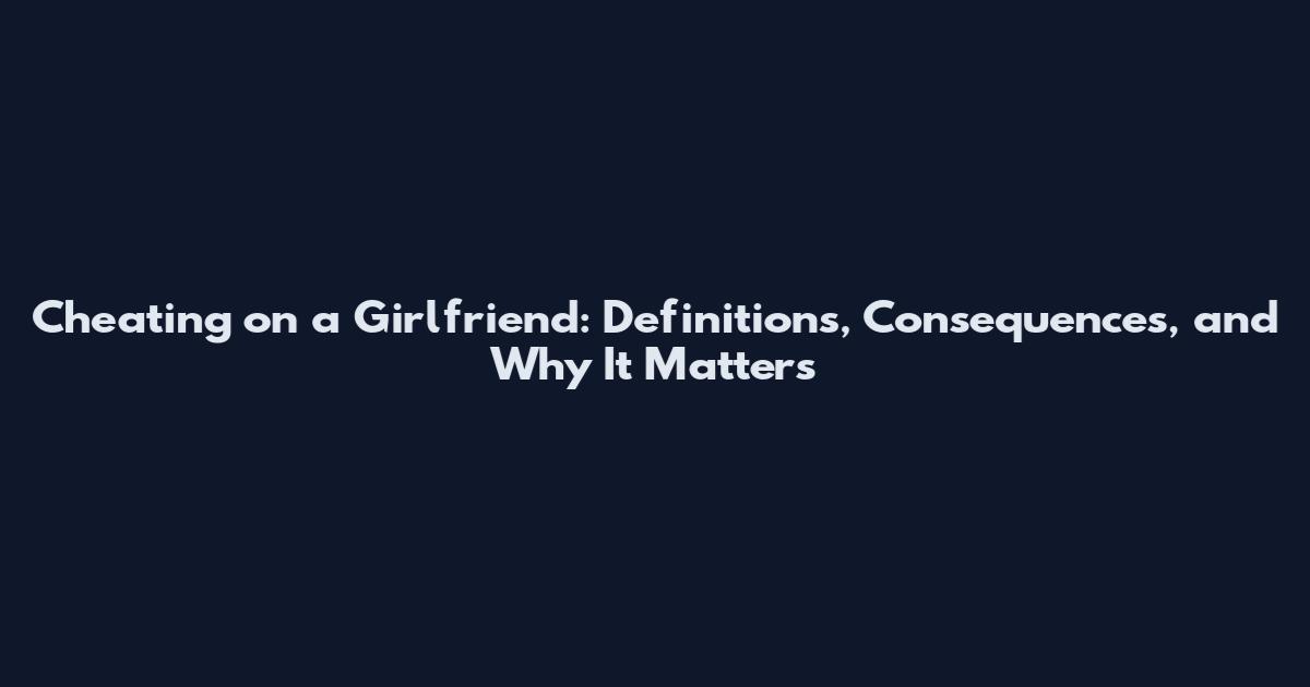 Cheating on a Girlfriend: Definitions, Consequences, and Why It Matters
