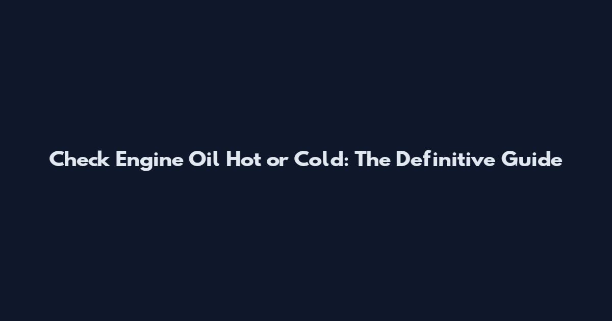 Check Engine Oil Hot or Cold: The Definitive Guide