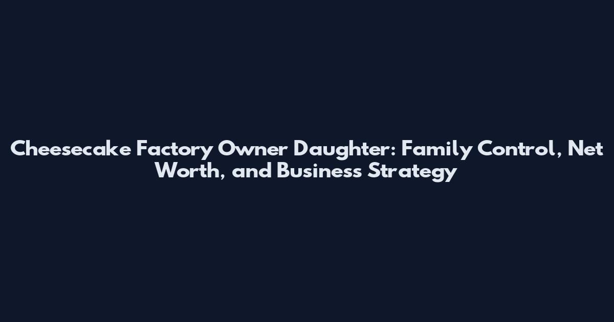Cheesecake Factory Owner Daughter: Family Control, Net Worth, and Business Strategy