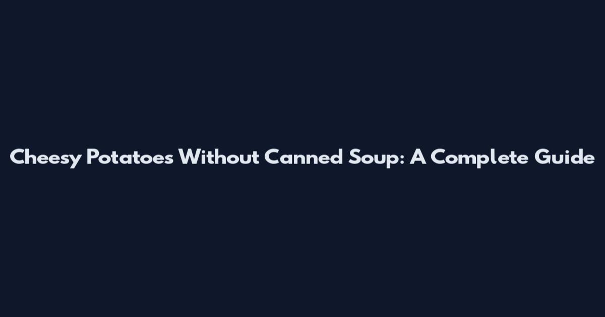 Cheesy Potatoes Without Canned Soup: A Complete Guide