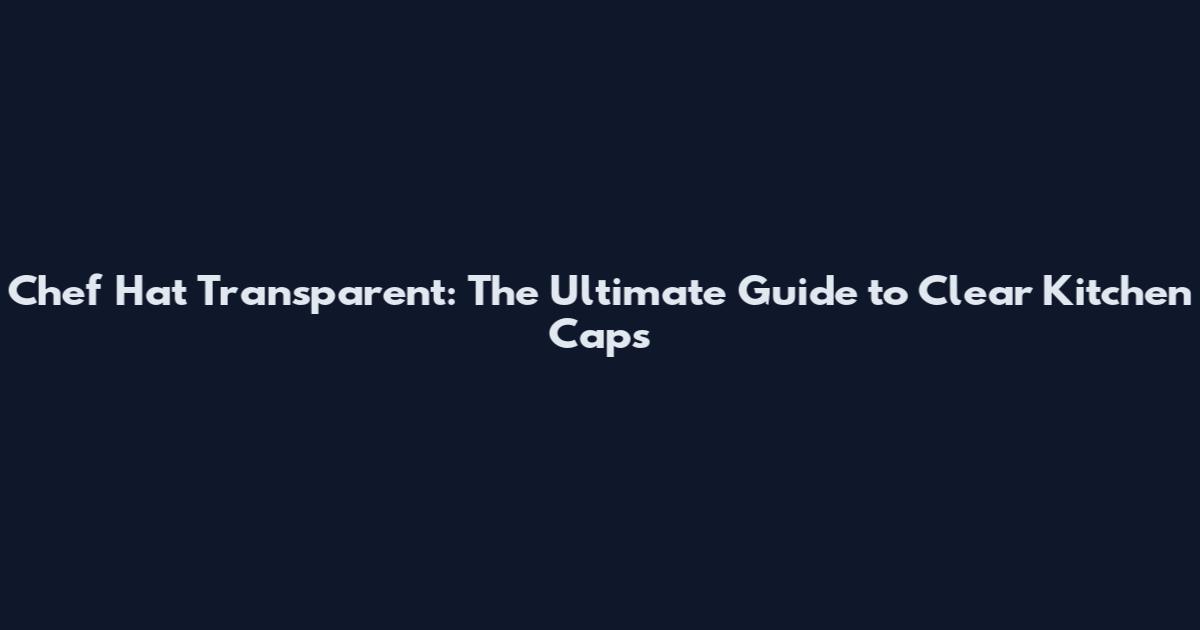Chef Hat Transparent: The Ultimate Guide to Clear Kitchen Caps
