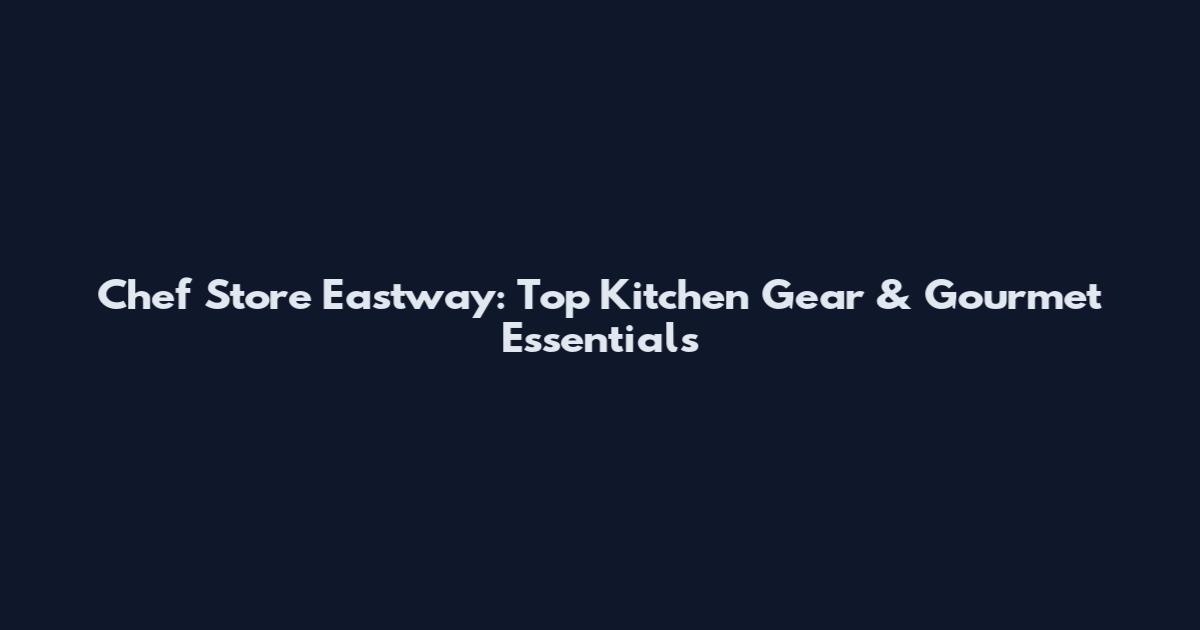 Chef Store Eastway: Top Kitchen Gear & Gourmet Essentials