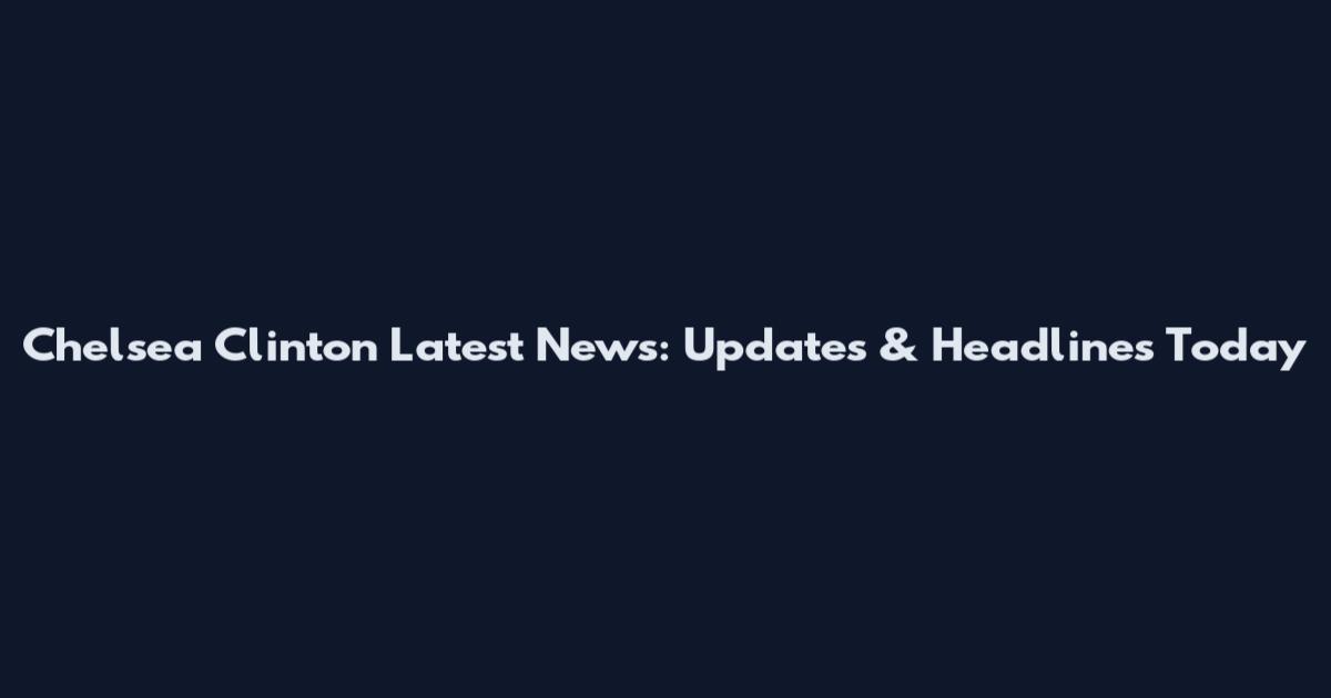 Chelsea Clinton Latest News: Updates & Headlines Today