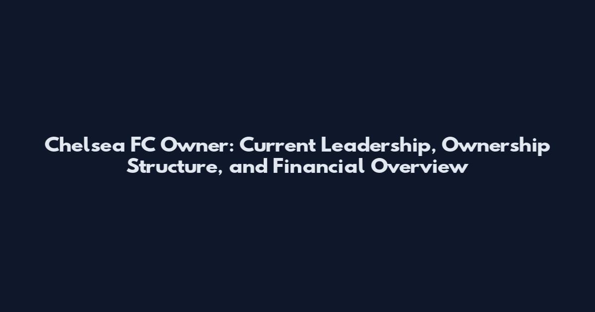 Chelsea FC Owner: Current Leadership, Ownership Structure, and Financial Overview