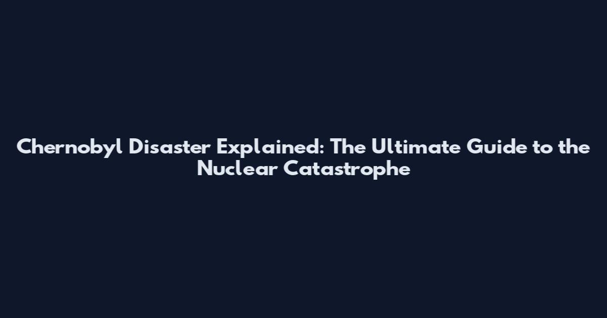 Chernobyl Disaster Explained: The Ultimate Guide to the Nuclear Catastrophe