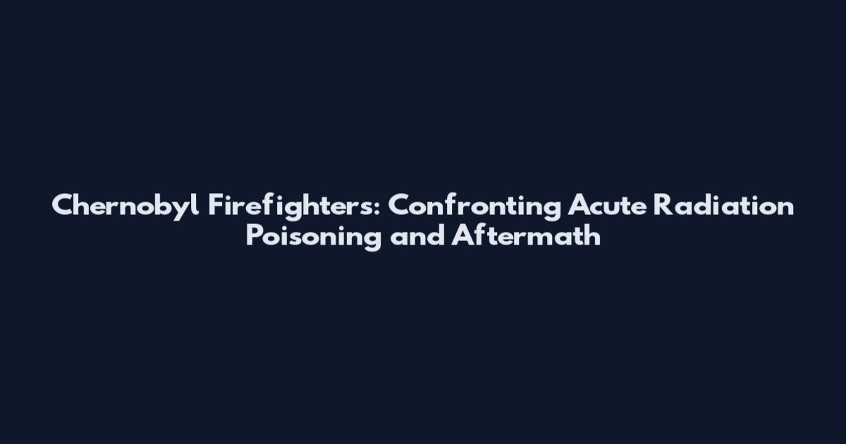 Chernobyl Firefighters: Confronting Acute Radiation Poisoning and Aftermath